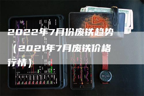 2022年7月份废铁趋势（2021年7月废铁价格行情）