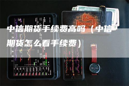 中信期货手续费高吗（中信期货怎么看手续费）