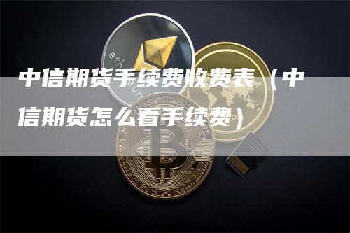 中信期货手续费收费表（中信期货怎么看手续费）