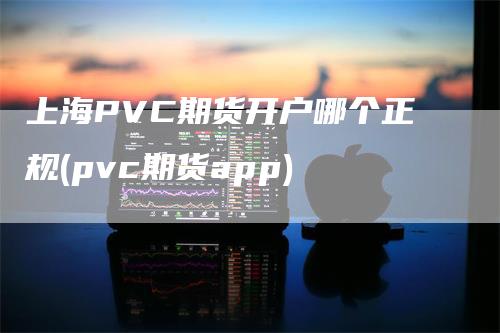 上海PVC期货开户哪个正规(pvc期货app)