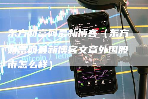 东方财富网最新博客（东方财富网最新博客文章外围股市怎么样）