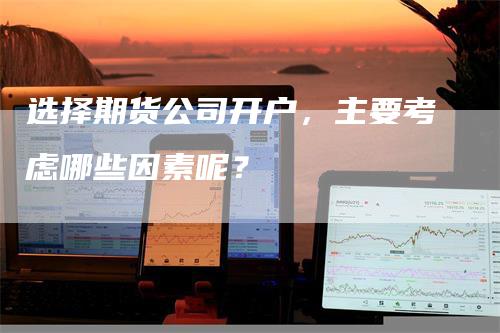 选择期货公司开户，主要考虑哪些因素呢？