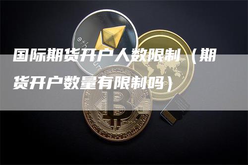 国际期货开户人数限制（期货开户数量有限制吗）