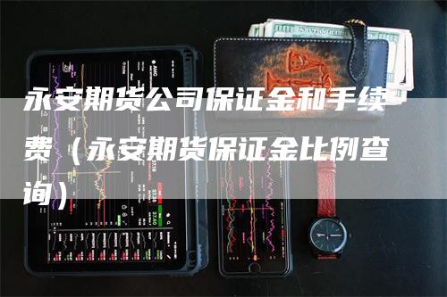 永安期货公司保证金和手续费（永安期货保证金比例查询）