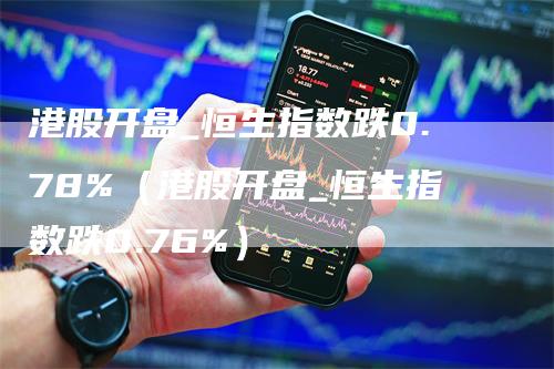 港股开盘_恒生指数跌0.78%（港股开盘_恒生指数跌0.76%）