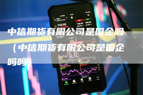 中信期货有限公司是国企吗（中信期货有限公司是国企吗吗）