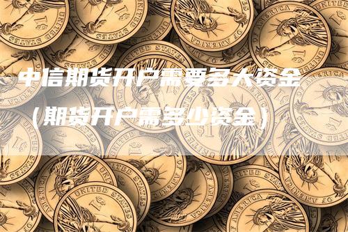 中信期货开户需要多大资金（期货开户需多少资金）