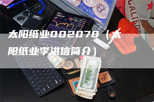 太阳纸业002078（太阳纸业李洪信简介）