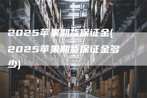 2025苹果期货保证金(2025苹果期货保证金多少)