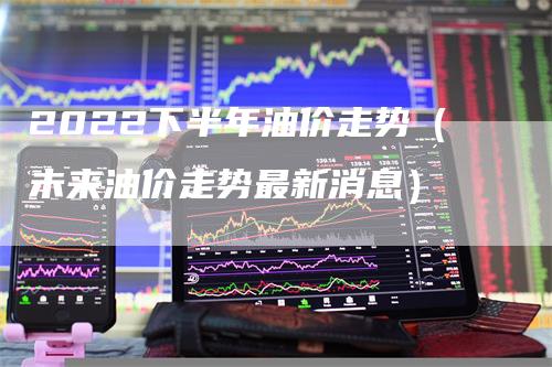 2022下半年油价走势（未来油价走势最新消息）