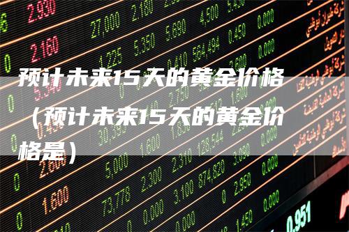 预计未来15天的黄金价格（预计未来15天的黄金价格是）