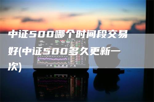 中证500哪个时间段交易好(中证500多久更新一次)