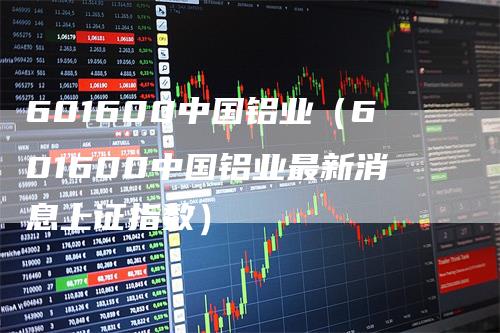 601600中国铝业（601600中国铝业最新消息上证指数）