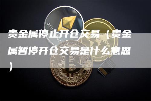 贵金属停止开仓交易（贵金属暂停开仓交易是什么意思）