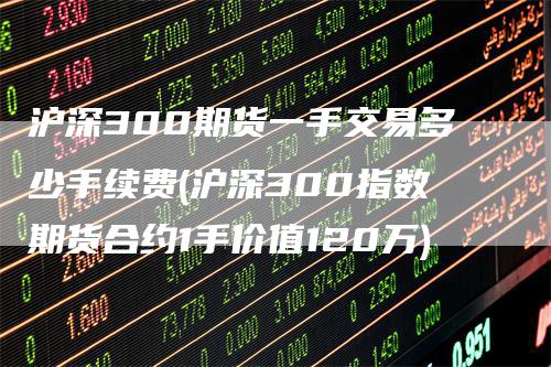 沪深300期货一手交易多少手续费(沪深300指数期货合约1手价值120万)