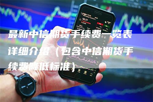 最新中信期货手续费一览表详细介绍（包含中信期货手续费降低标准）