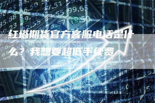 红塔期货官方客服电话是什么？我想要超低手续费