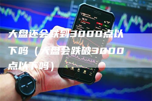 大盘还会跌到3000点以下吗（大盘会跌破3000点以下吗）