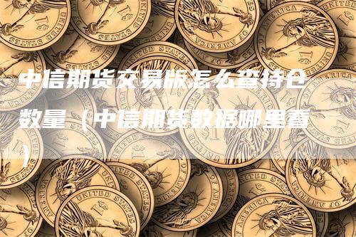 中信期货交易版怎么查持仓数量（中信期货数据哪里看）