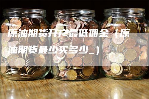 原油期货开户最低佣金（原油期货最少买多少_）