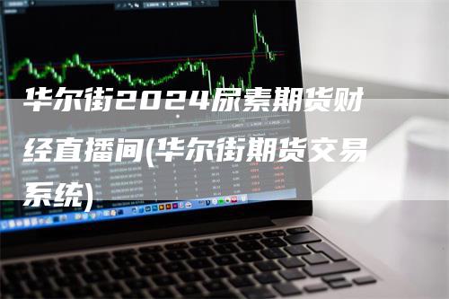 华尔街2024尿素期货财经直播间(华尔街期货交易系统)