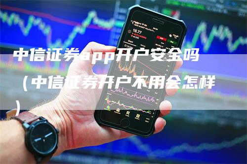 中信证券app开户安全吗（中信证券开户不用会怎样）