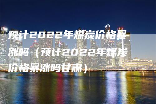 预计2022年煤炭价格暴涨吗（预计2022年煤炭价格暴涨吗甘肃）