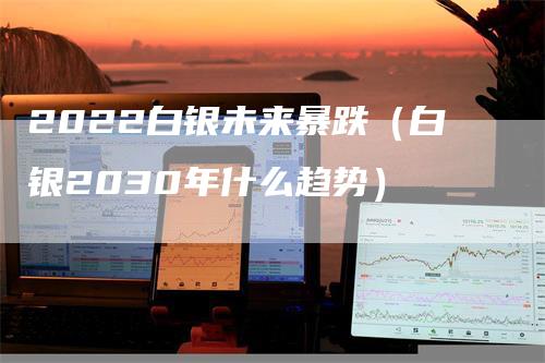 2022白银未来暴跌（白银2030年什么趋势）