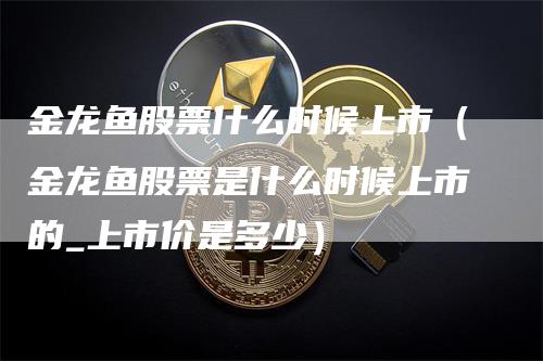 金龙鱼股票什么时候上市（金龙鱼股票是什么时候上市的_上市价是多少）