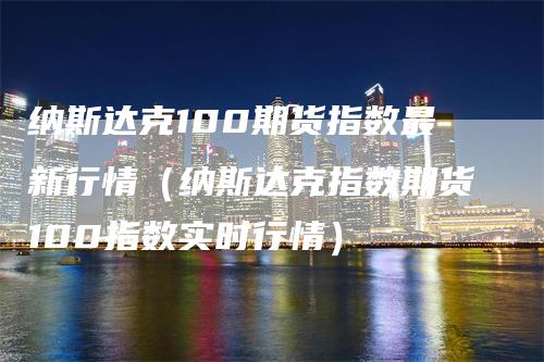 纳斯达克100期货指数最新行情（纳斯达克指数期货100指数实时行情）