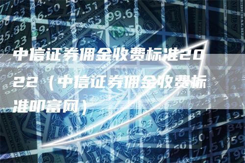 中信证券佣金收费标准2022（中信证券佣金收费标准叩富网）