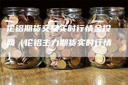 伦铝期货交易实时行情金投网（伦铝主力期货实时行情）