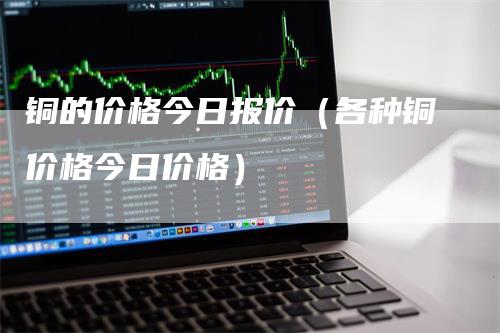 铜的价格今日报价（各种铜价格今日价格）