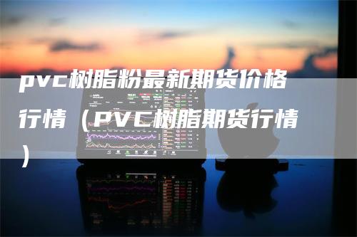 pvc树脂粉最新期货价格行情（PVC树脂期货行情）