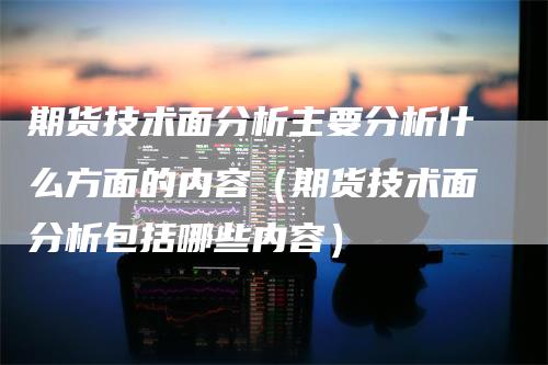 期货技术面分析主要分析什么方面的内容（期货技术面分析包括哪些内容）