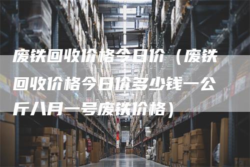 废铁回收价格今日价（废铁回收价格今日价多少钱一公斤八月一号废铁价格）