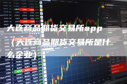 大连商品期货交易所app（大连商品期货交易所是什么企业）