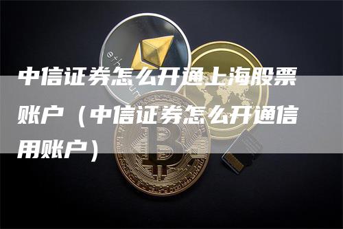 中信证券怎么开通上海股票账户（中信证券怎么开通信用账户）