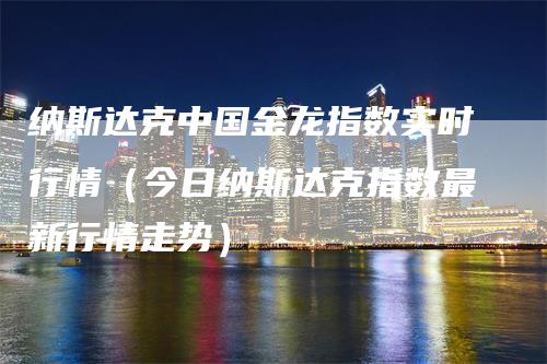 纳斯达克中国金龙指数实时行情（今日纳斯达克指数最新行情走势）