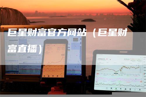巨星财富官方网站（巨星财富直播）