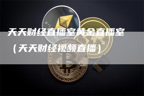 天天财经直播室黄金直播室（天天财经视频直播）