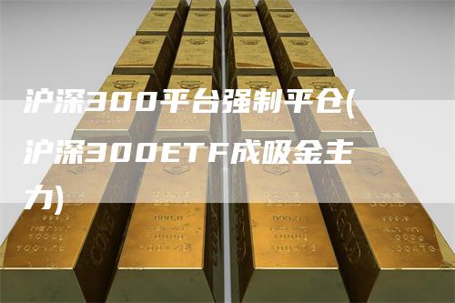 沪深300平台强制平仓(沪深300ETF成吸金主力)