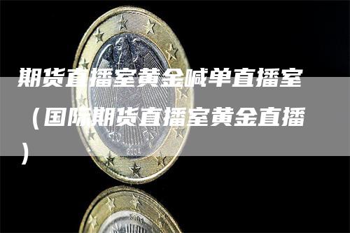 期货直播室黄金喊单直播室（国际期货直播室黄金直播）