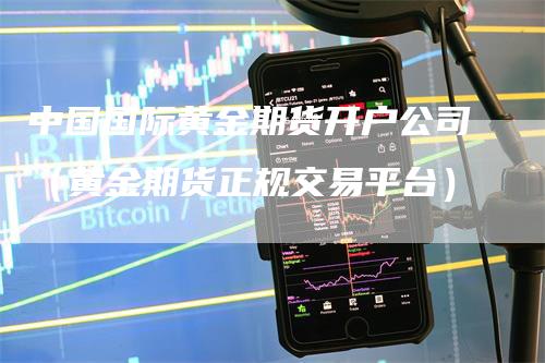 中国国际黄金期货开户公司（黄金期货正规交易平台）