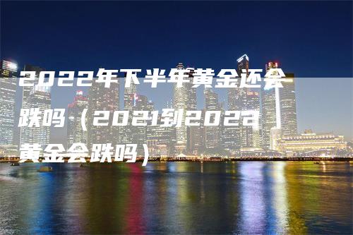 2022年下半年黄金还会跌吗（2021到2022黄金会跌吗）