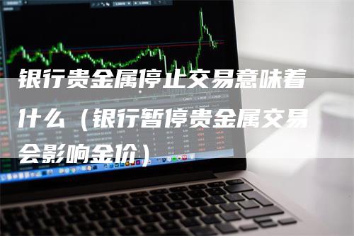 银行贵金属停止交易意味着什么（银行暂停贵金属交易会影响金价）