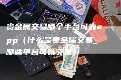 贵金属交易哪个平台可靠app（什么是贵金属交易_哪些平台可以交易）