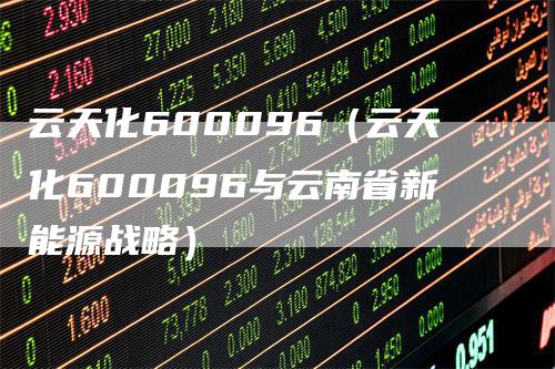 云天化600096（云天化600096与云南省新能源战略）