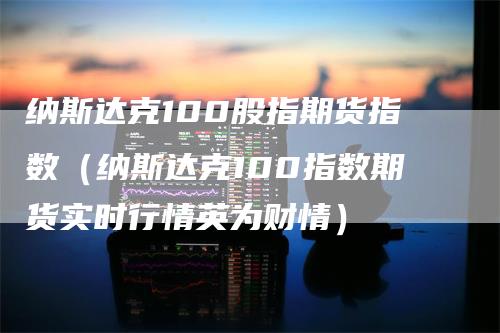 纳斯达克100股指期货指数（纳斯达克100指数期货实时行情英为财情）