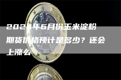 2024年6月份玉米淀粉期货价格预计是多少？还会上涨么